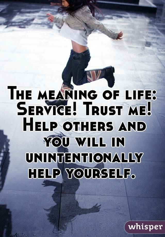 The meaning of life: Service! Trust me! Help others and you will in unintentionally help yourself. 