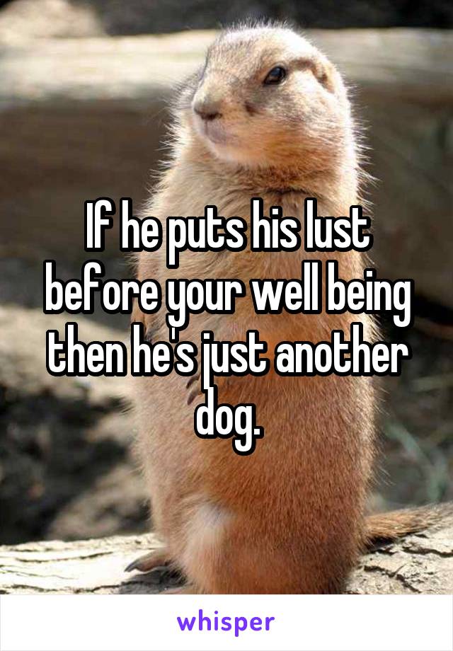 If he puts his lust before your well being then he's just another dog.