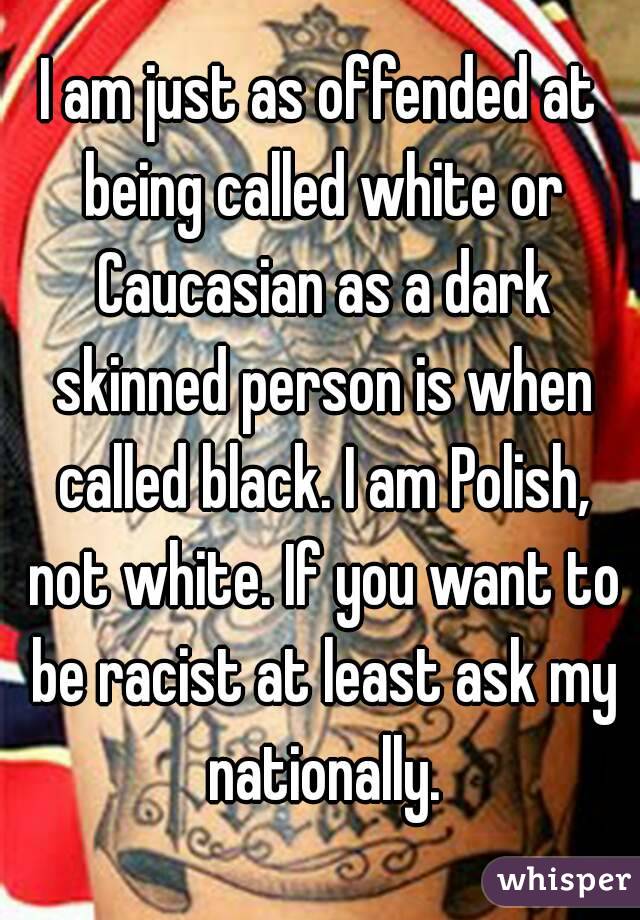 I am just as offended at being called white or Caucasian as a dark skinned person is when called black. I am Polish, not white. If you want to be racist at least ask my nationally.