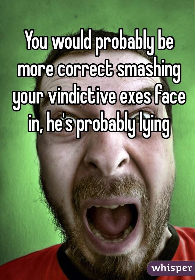You would probably be more correct smashing your vindictive exes face in, he's probably lying