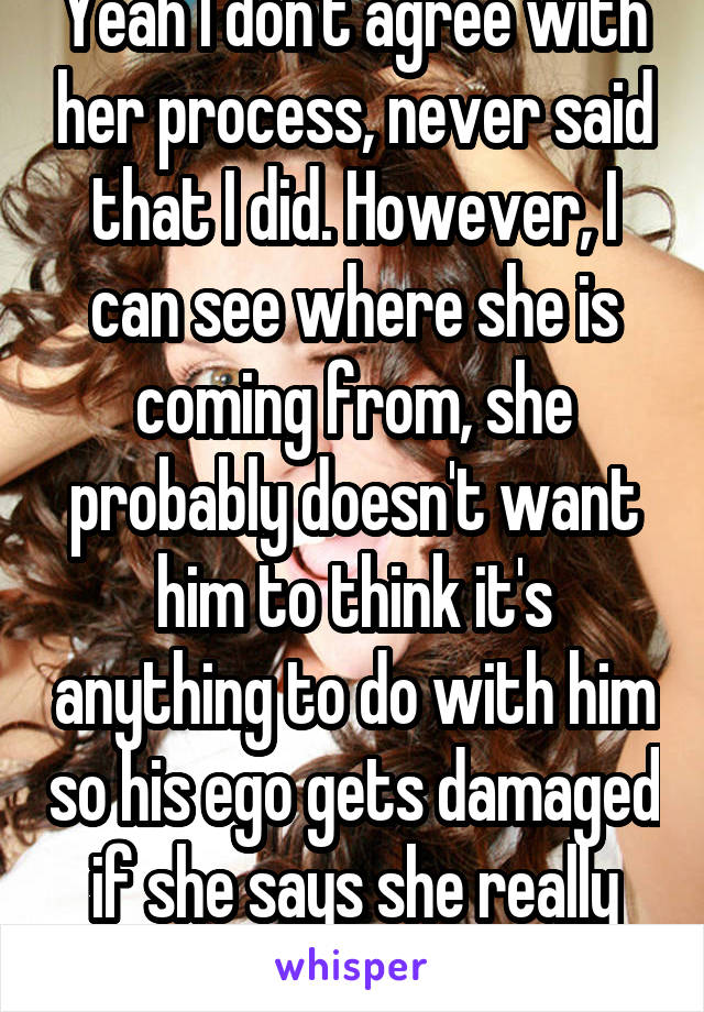 Yeah I don't agree with her process, never said that I did. However, I can see where she is coming from, she probably doesn't want him to think it's anything to do with him so his ego gets damaged if she says she really doesn't want sex.