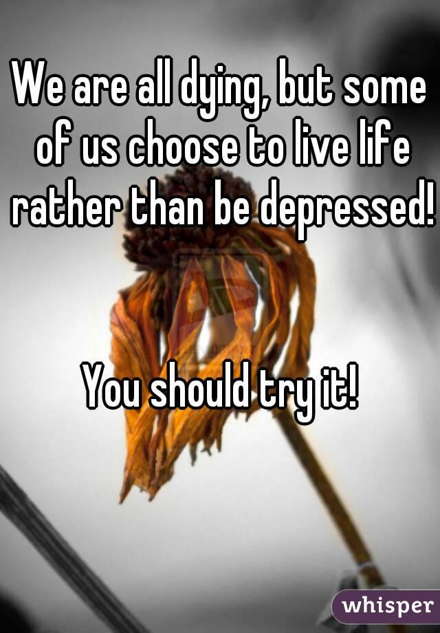 We are all dying, but some of us choose to live life rather than be depressed! 

You should try it!