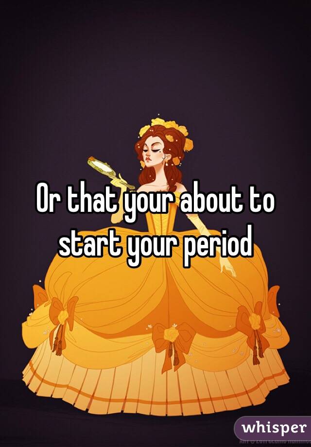 Or that your about to start your period 