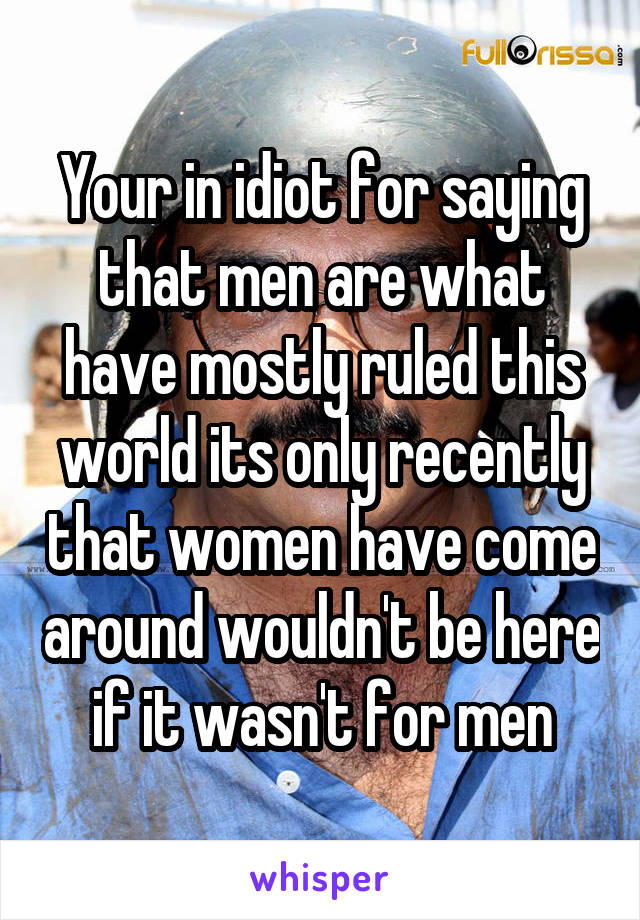 Your in idiot for saying that men are what have mostly ruled this world its only recently that women have come around wouldn't be here if it wasn't for men