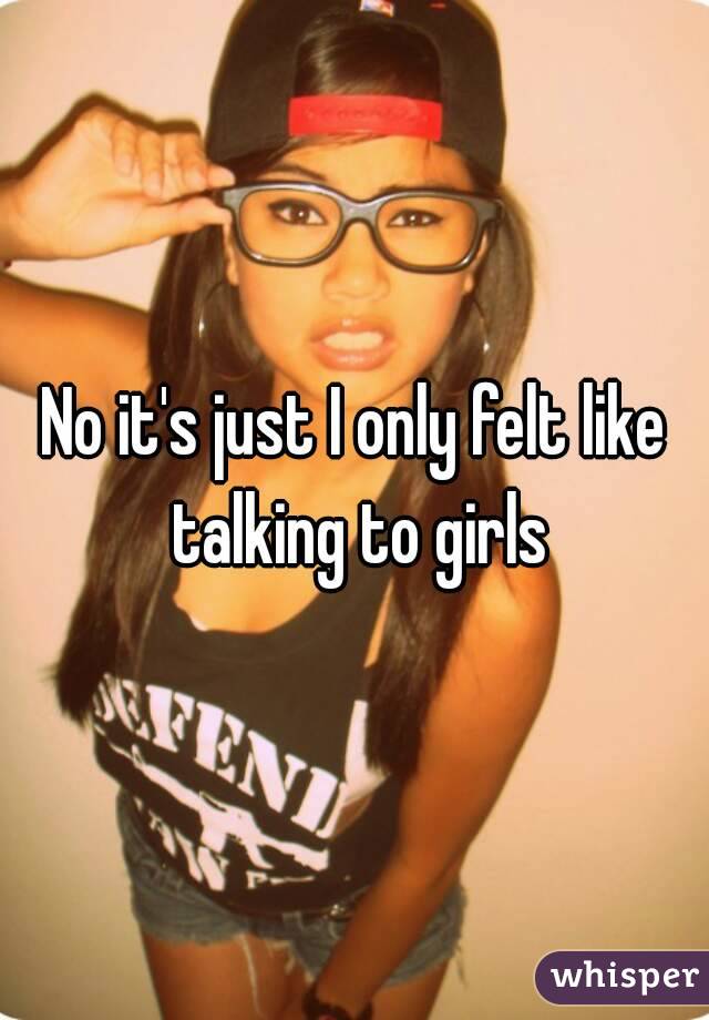 No it's just I only felt like talking to girls