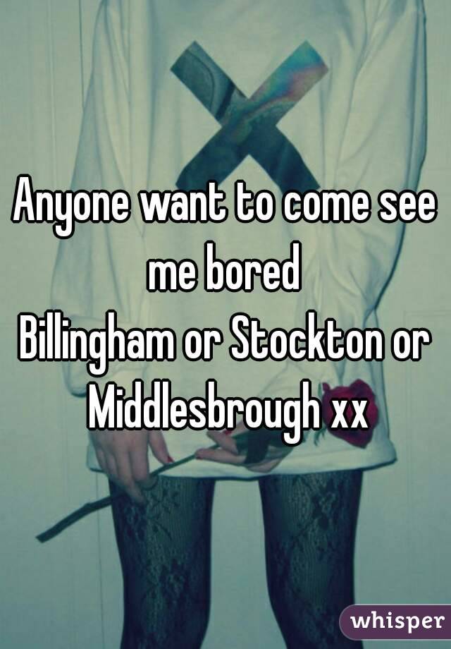 Anyone want to come see me bored 
Billingham or Stockton or Middlesbrough xx