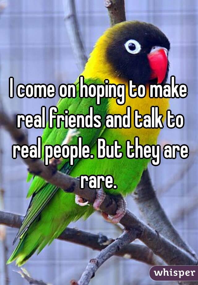 I come on hoping to make real friends and talk to real people. But they are rare. 