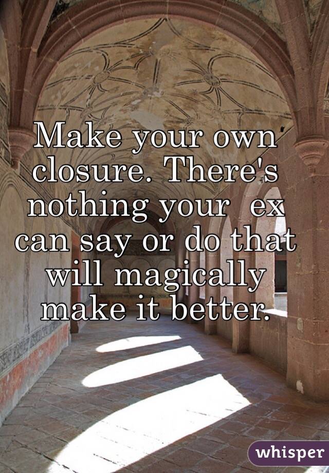  Make your own closure. There's nothing your  ex can say or do that will magically make it better. 