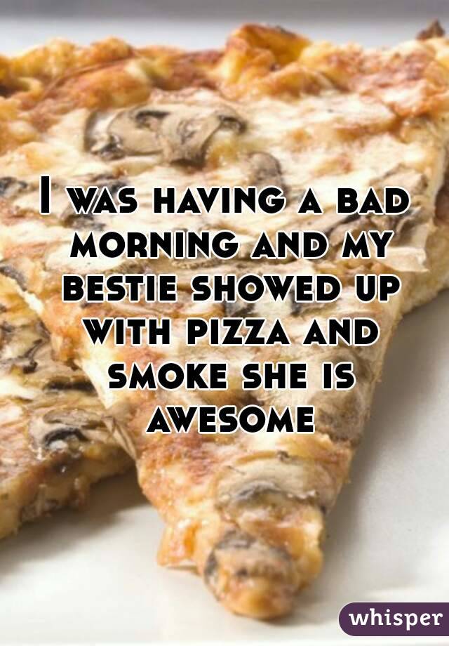 I was having a bad morning and my bestie showed up with pizza and smoke she is awesome