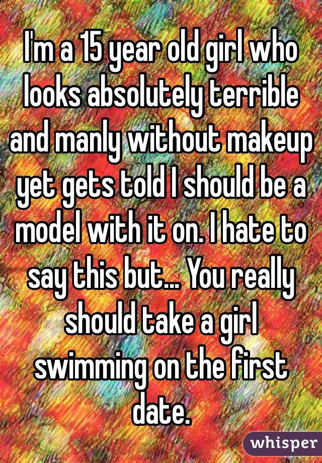 I'm a 15 year old girl who looks absolutely terrible and manly without makeup yet gets told I should be a model with it on. I hate to say this but... You really should take a girl swimming on the first date.