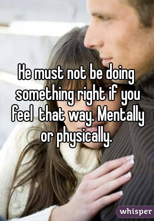 He must not be doing something right if you feel  that way. Mentally or physically. 