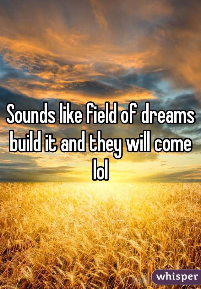 Sounds like field of dreams build it and they will come lol