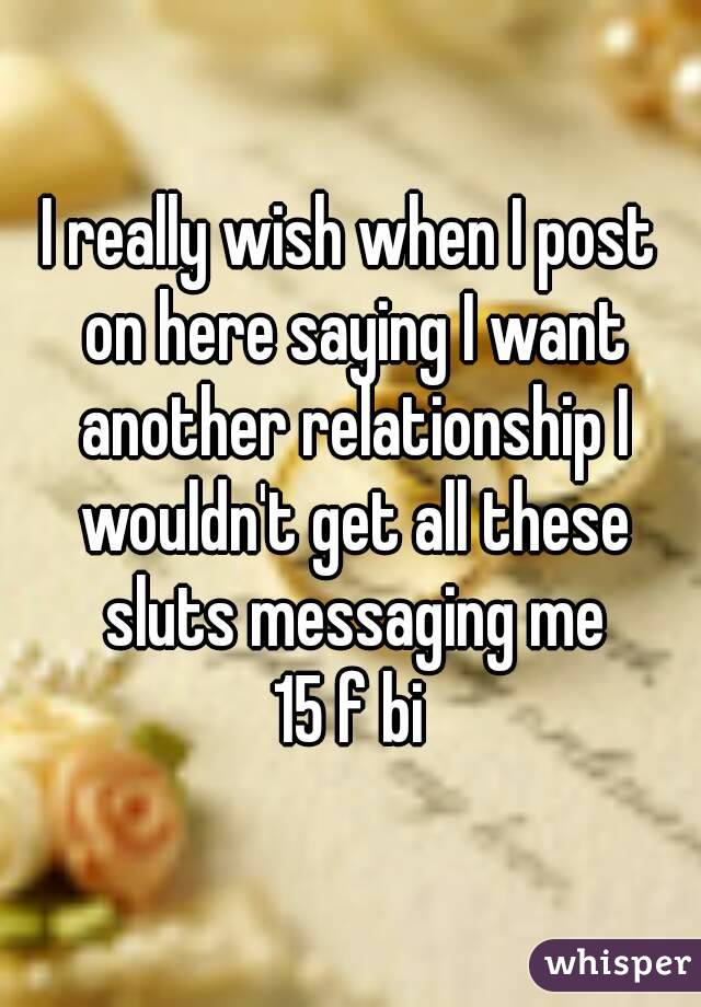 I really wish when I post on here saying I want another relationship I wouldn't get all these sluts messaging me
15 f bi