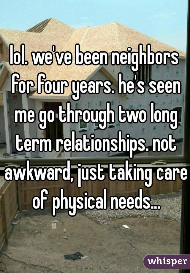 lol. we've been neighbors for four years. he's seen me go through two long term relationships. not awkward, just taking care of physical needs...