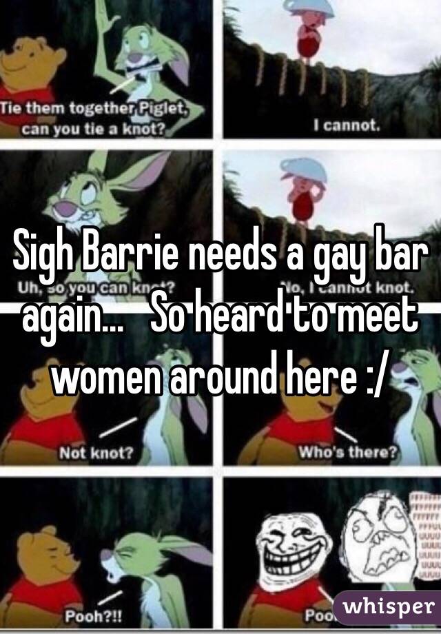 Sigh Barrie needs a gay bar again...   So heard to meet women around here :/ 