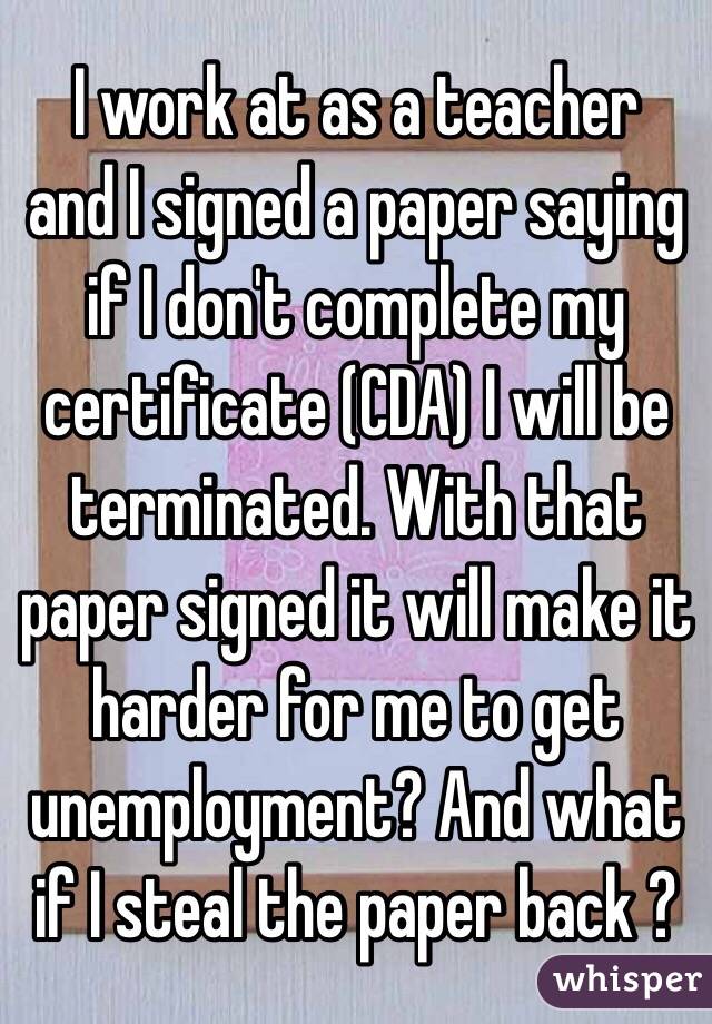I work at as a teacher  and I signed a paper saying if I don't complete my certificate (CDA) I will be terminated. With that paper signed it will make it harder for me to get unemployment? And what if I steal the paper back ?