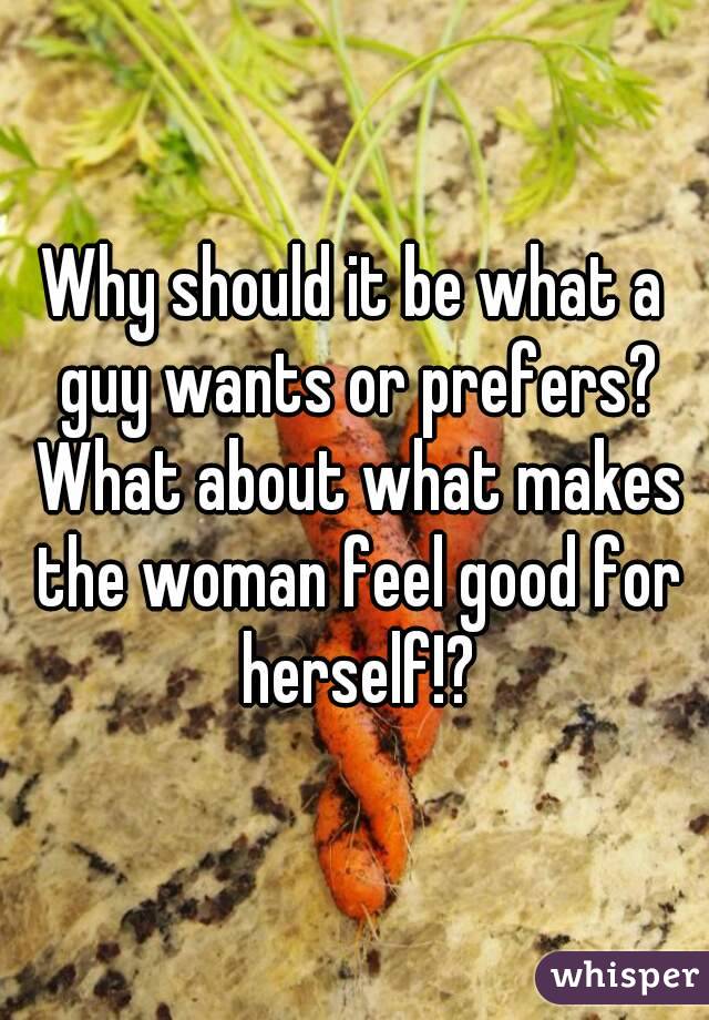 Why should it be what a guy wants or prefers? What about what makes the woman feel good for herself!?