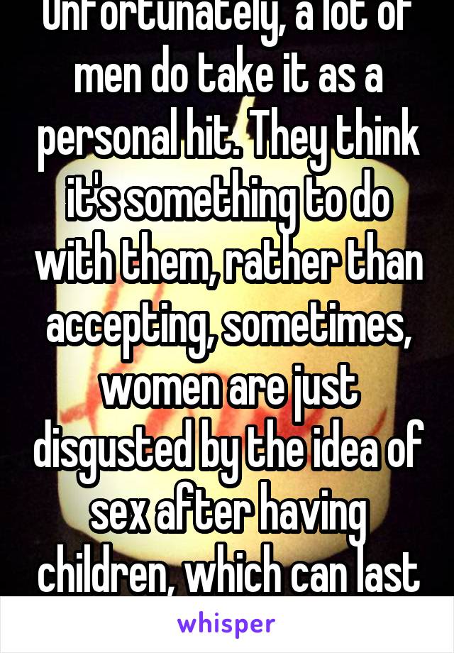 Unfortunately, a lot of men do take it as a personal hit. They think it's something to do with them, rather than accepting, sometimes, women are just disgusted by the idea of sex after having children, which can last for months, or years.