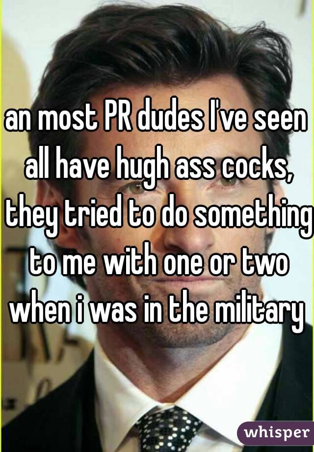 an most PR dudes I've seen all have hugh ass cocks, they tried to do something to me with one or two when i was in the military 