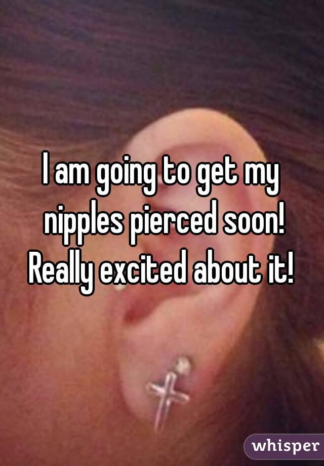 I am going to get my nipples pierced soon! Really excited about it! 