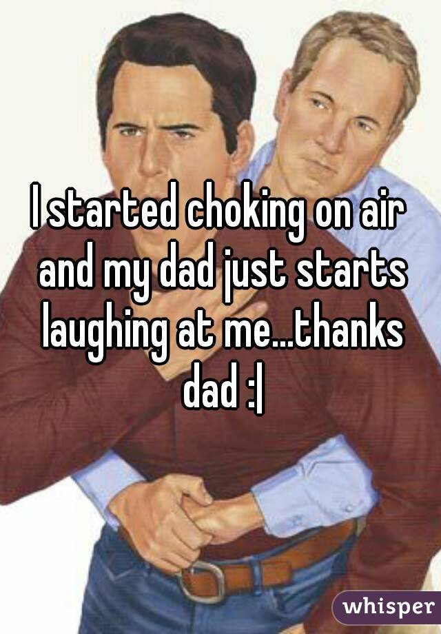I started choking on air and my dad just starts laughing at me...thanks dad :|