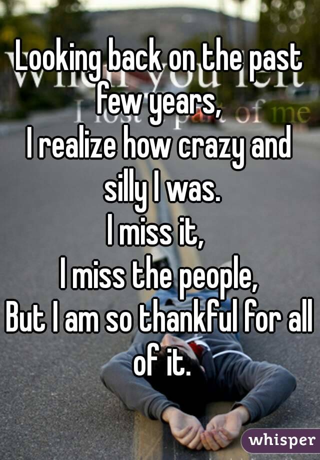 Looking back on the past few years, 
I realize how crazy and silly I was.
I miss it, 
I miss the people,
But I am so thankful for all of it.