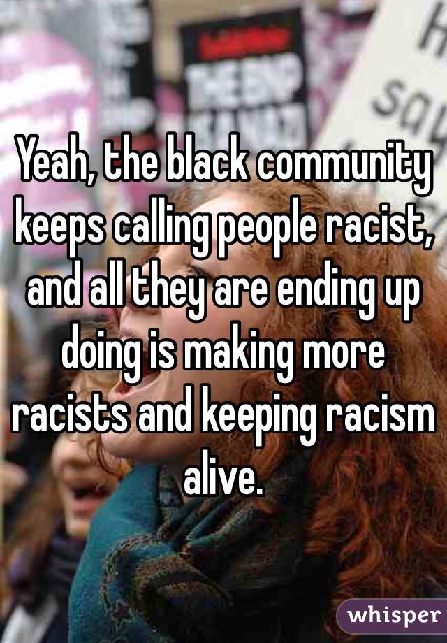 Yeah, the black community keeps calling people racist, and all they are ending up doing is making more racists and keeping racism alive.