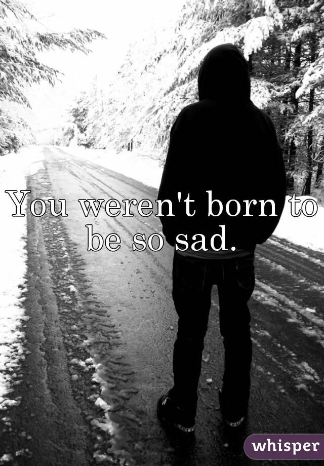 You weren't born to be so sad. 