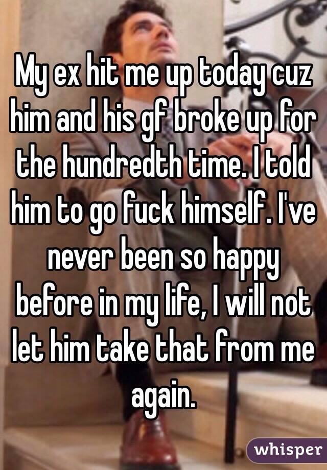 My ex hit me up today cuz him and his gf broke up for the hundredth time. I told him to go fuck himself. I've never been so happy before in my life, I will not let him take that from me again. 