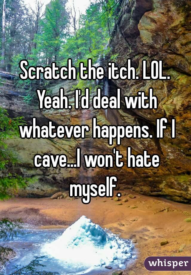 Scratch the itch. LOL. Yeah. I'd deal with whatever happens. If I cave...I won't hate myself. 