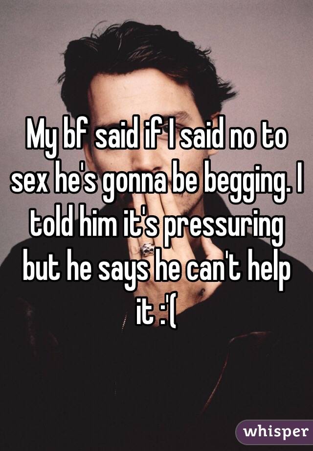 My bf said if I said no to sex he's gonna be begging. I told him it's pressuring but he says he can't help it :'(