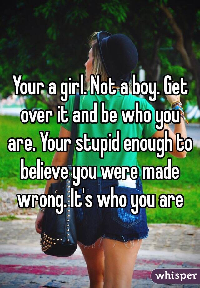 Your a girl. Not a boy. Get over it and be who you are. Your stupid enough to believe you were made wrong. It's who you are 