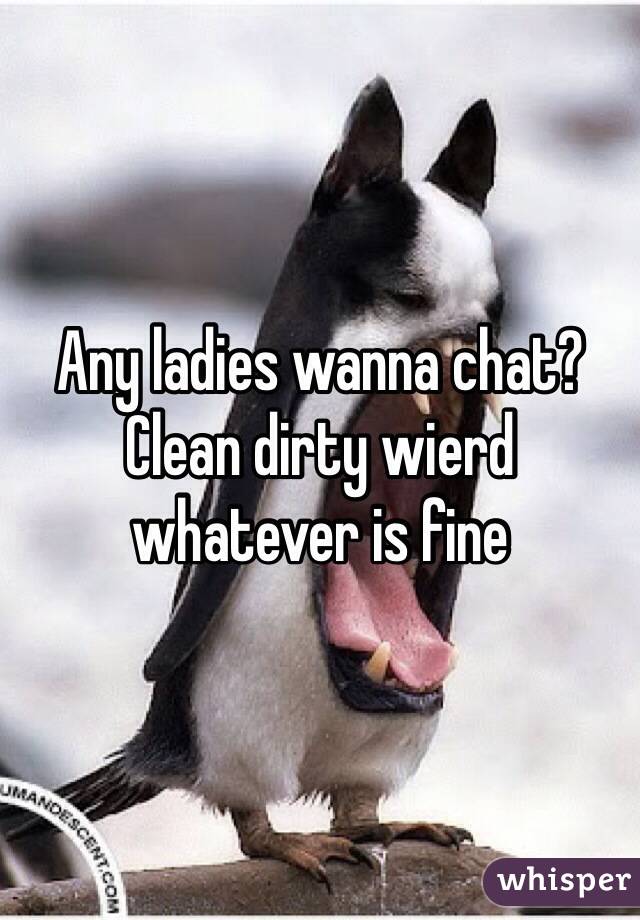 Any ladies wanna chat? Clean dirty wierd whatever is fine