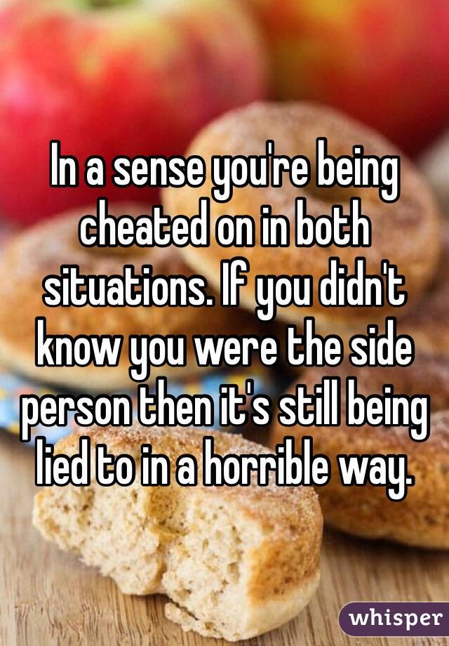 In a sense you're being cheated on in both situations. If you didn't know you were the side person then it's still being lied to in a horrible way.