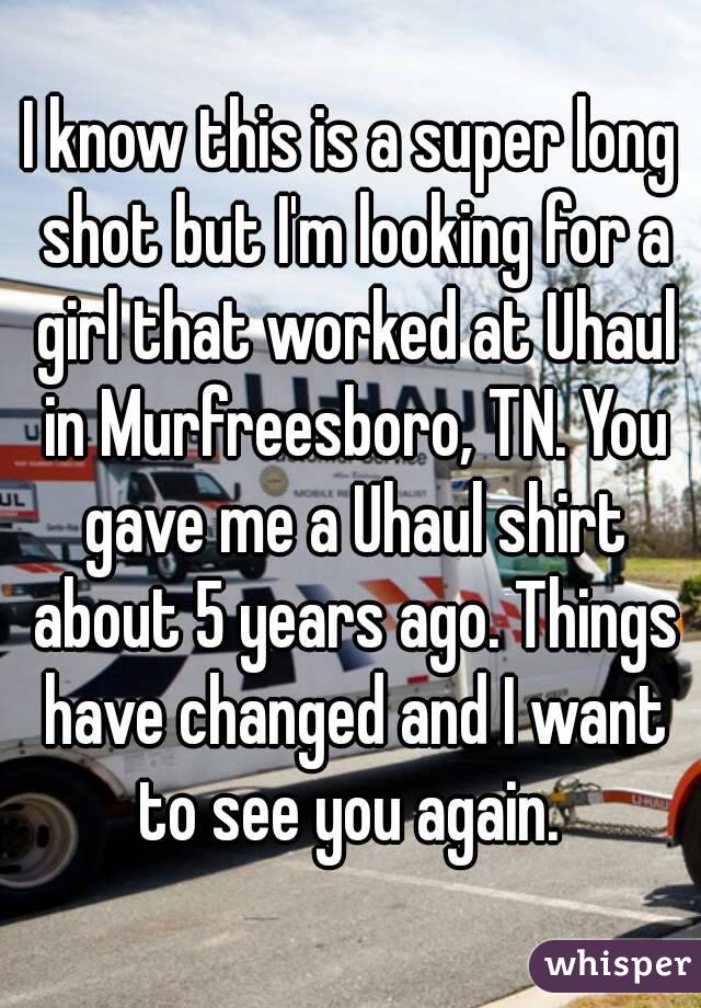 I know this is a super long shot but I'm looking for a girl that worked at Uhaul in Murfreesboro, TN. You gave me a Uhaul shirt about 5 years ago. Things have changed and I want to see you again. 