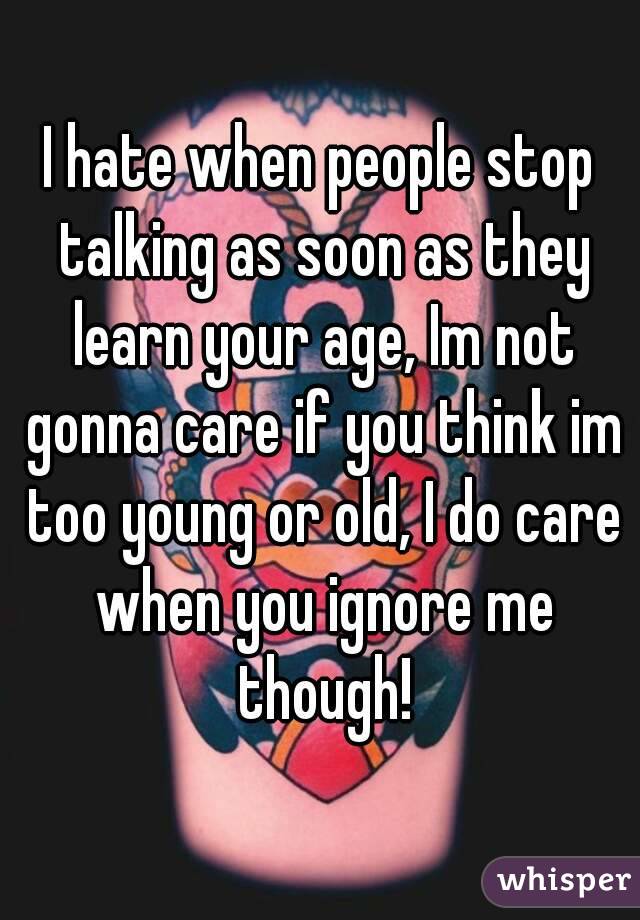 I hate when people stop talking as soon as they learn your age, Im not gonna care if you think im too young or old, I do care when you ignore me though!