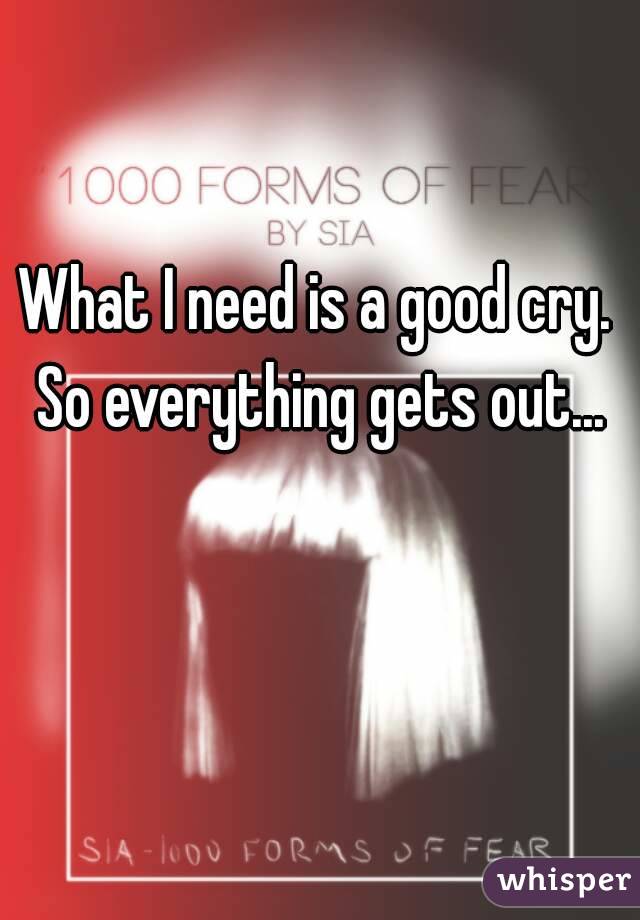 What I need is a good cry. So everything gets out...