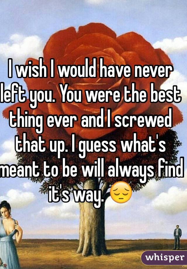 I wish I would have never left you. You were the best thing ever and I screwed that up. I guess what's  meant to be will always find it's way. 😔