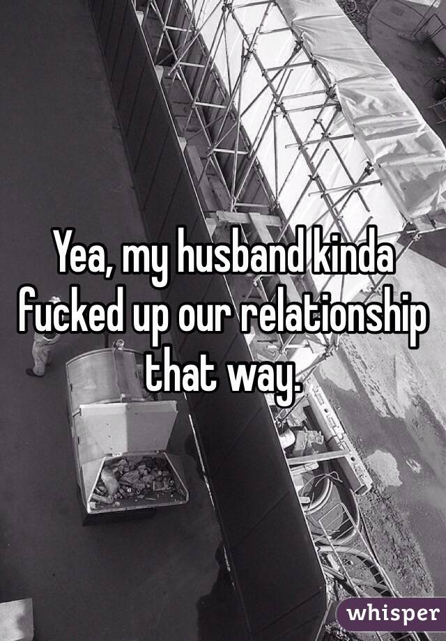 Yea, my husband kinda fucked up our relationship that way. 