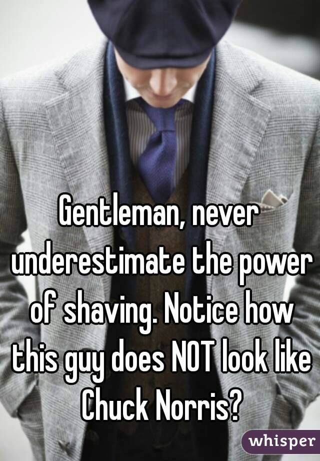 Gentleman, never underestimate the power of shaving. Notice how this guy does NOT look like Chuck Norris?