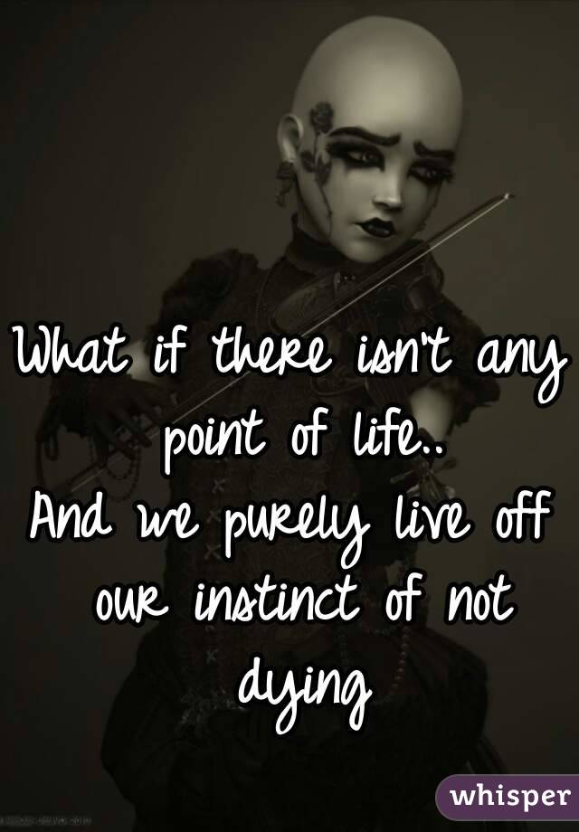 What if there isn't any point of life..
And we purely live off our instinct of not dying