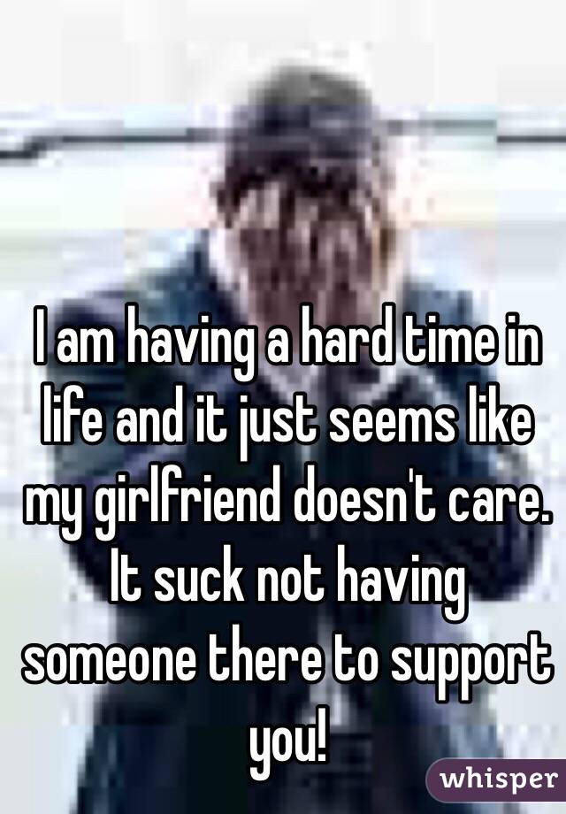I am having a hard time in life and it just seems like my girlfriend doesn't care. It suck not having someone there to support you!