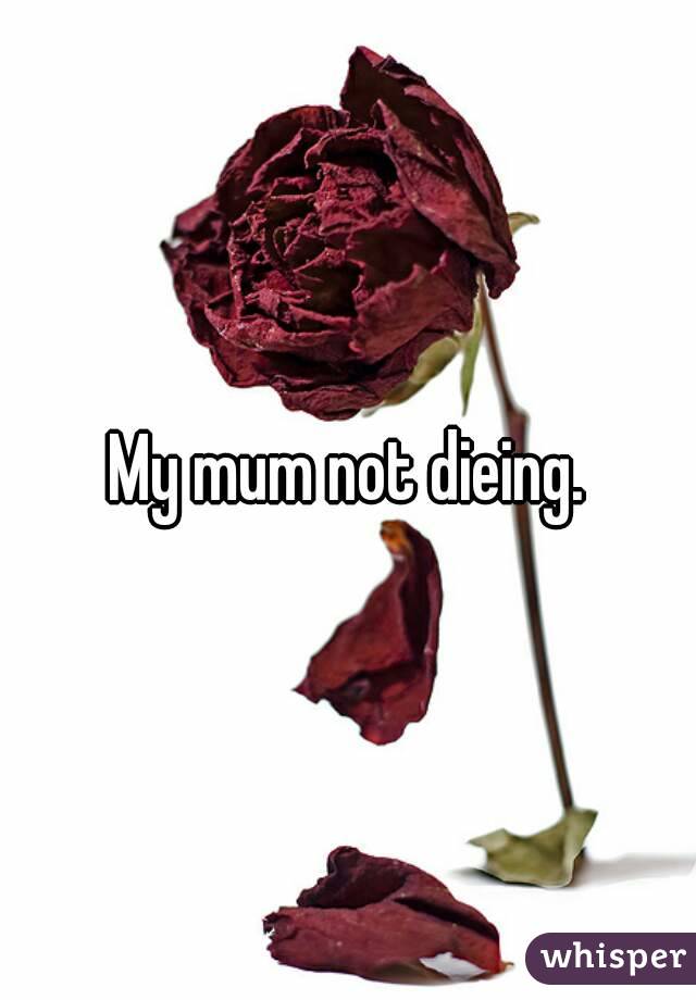 My mum not dieing.