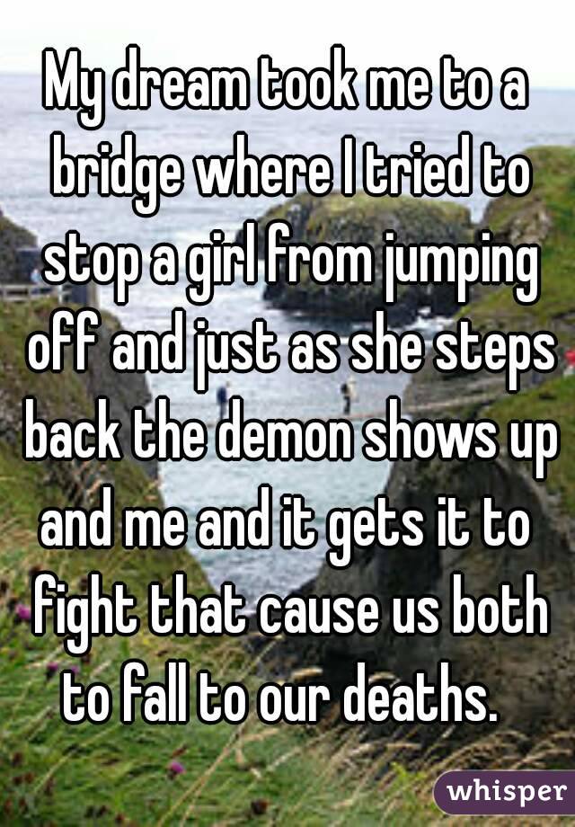 My dream took me to a bridge where I tried to stop a girl from jumping off and just as she steps back the demon shows up and me and it gets it to  fight that cause us both to fall to our deaths.  
