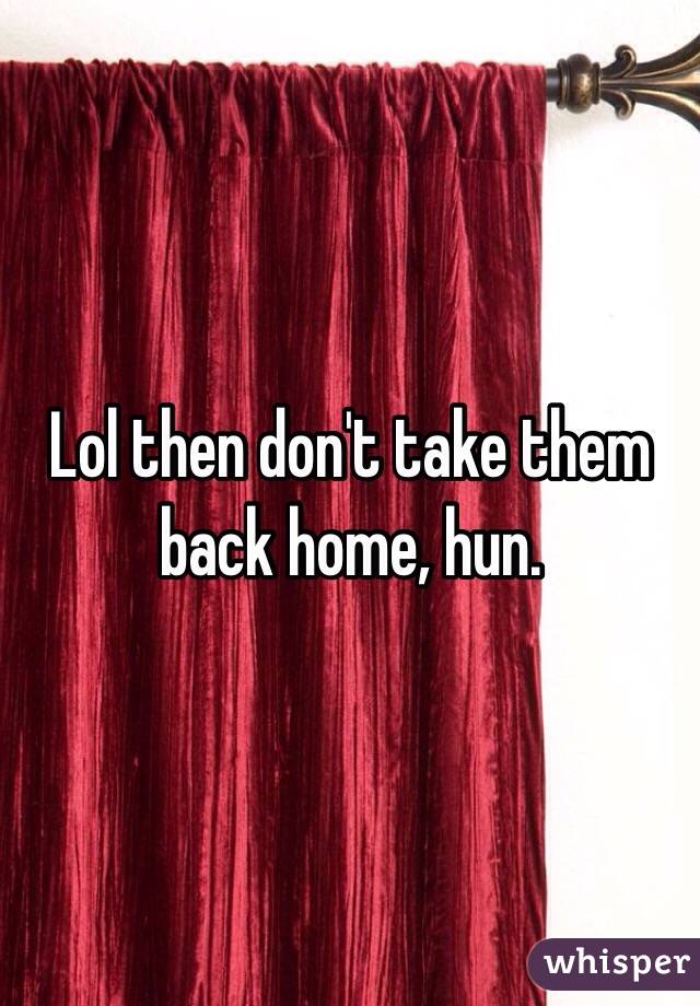 Lol then don't take them back home, hun. 