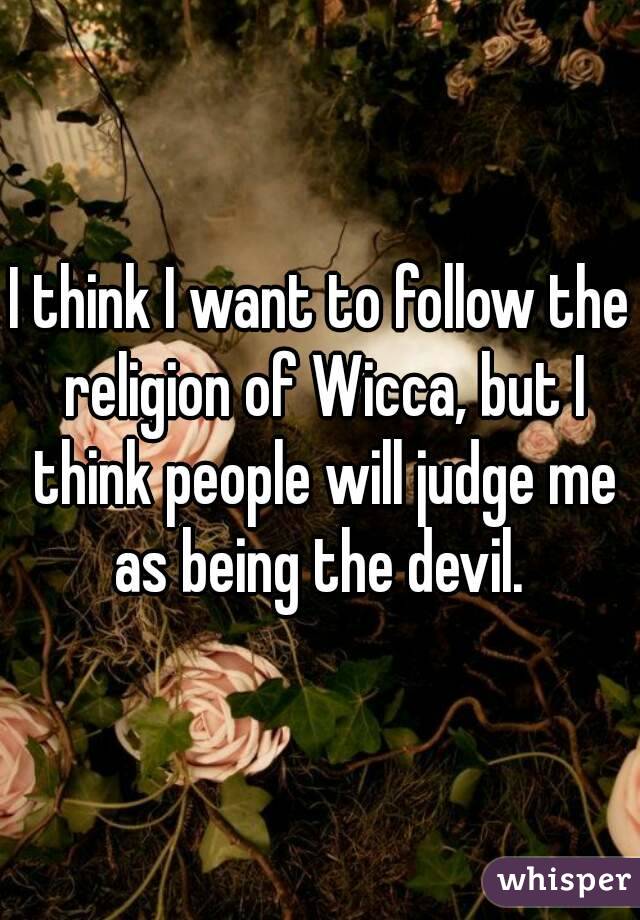I think I want to follow the religion of Wicca, but I think people will judge me as being the devil. 