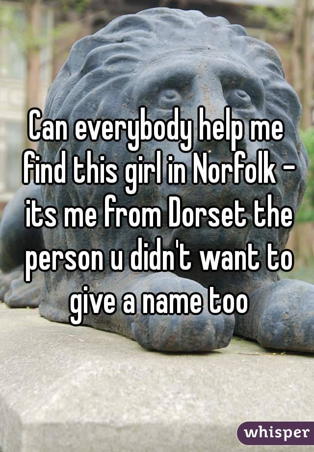 Can everybody help me find this girl in Norfolk - its me from Dorset the person u didn't want to give a name too