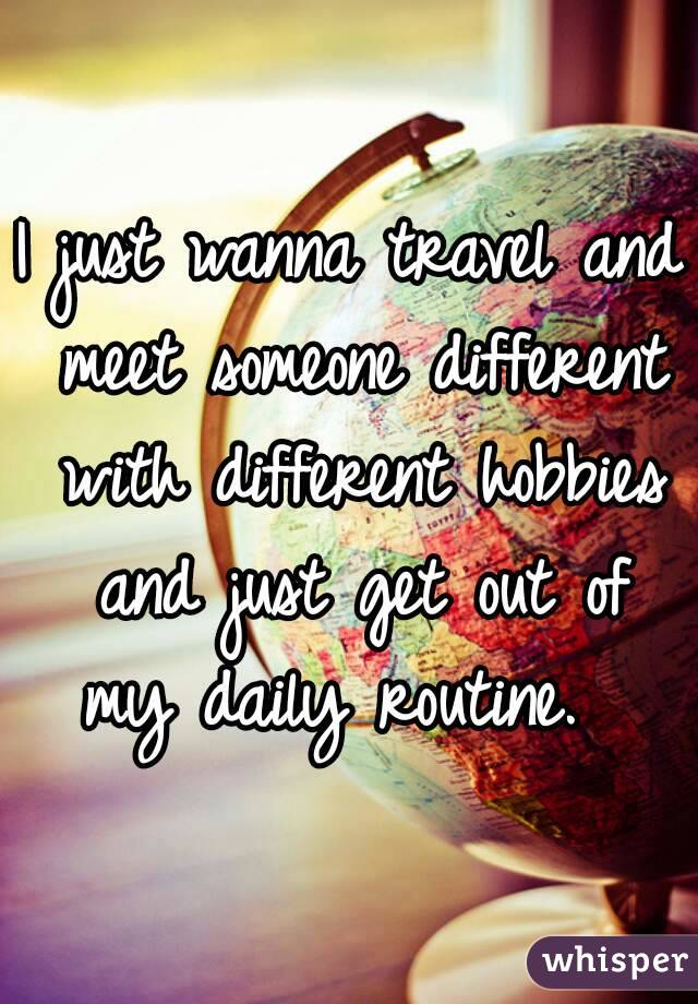 I just wanna travel and meet someone different with different hobbies and just get out of my daily routine.  