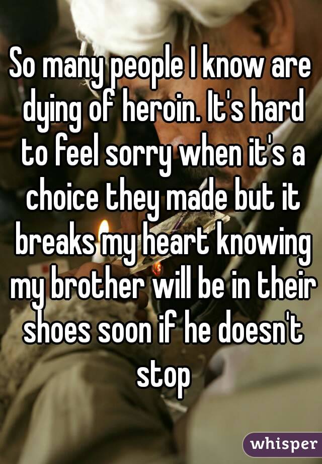 So many people I know are dying of heroin. It's hard to feel sorry when it's a choice they made but it breaks my heart knowing my brother will be in their shoes soon if he doesn't stop