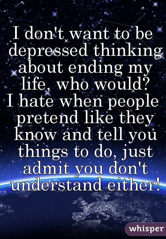 I don't want to be depressed thinking about ending my life, who would?
I hate when people pretend like they know and tell you things to do, just admit you don't understand either!